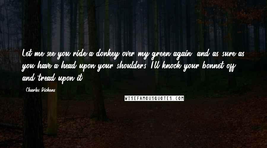 Charles Dickens Quotes: Let me see you ride a donkey over my green again, and as sure as you have a head upon your shoulders, I'll knock your bonnet off, and tread upon it!