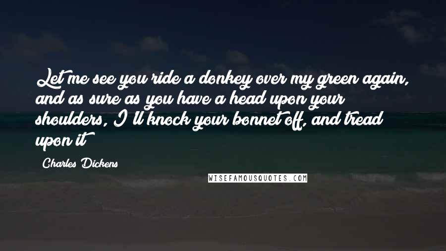 Charles Dickens Quotes: Let me see you ride a donkey over my green again, and as sure as you have a head upon your shoulders, I'll knock your bonnet off, and tread upon it!