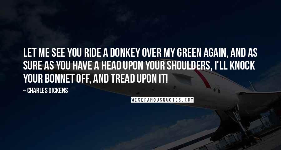 Charles Dickens Quotes: Let me see you ride a donkey over my green again, and as sure as you have a head upon your shoulders, I'll knock your bonnet off, and tread upon it!
