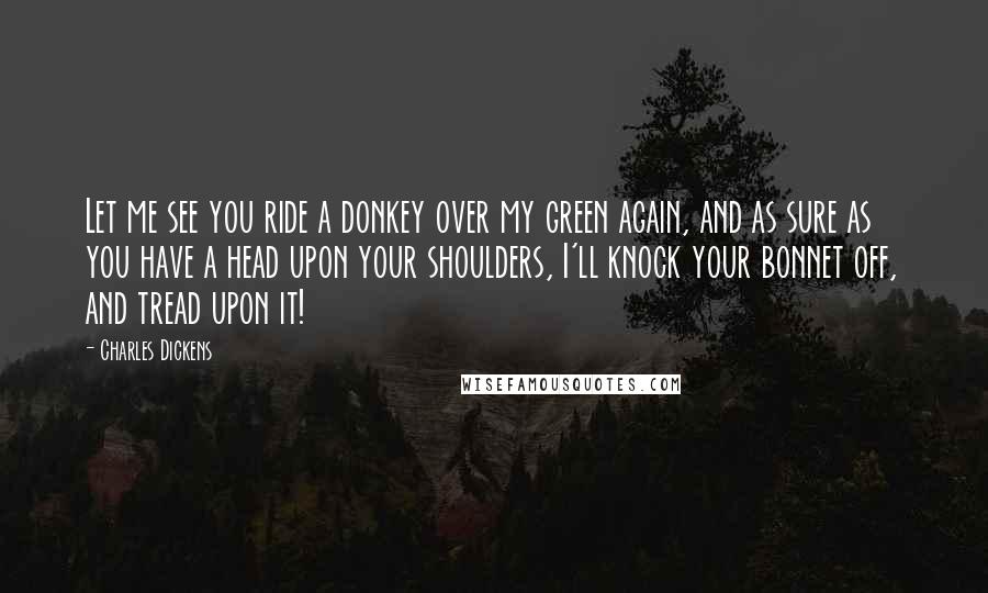 Charles Dickens Quotes: Let me see you ride a donkey over my green again, and as sure as you have a head upon your shoulders, I'll knock your bonnet off, and tread upon it!