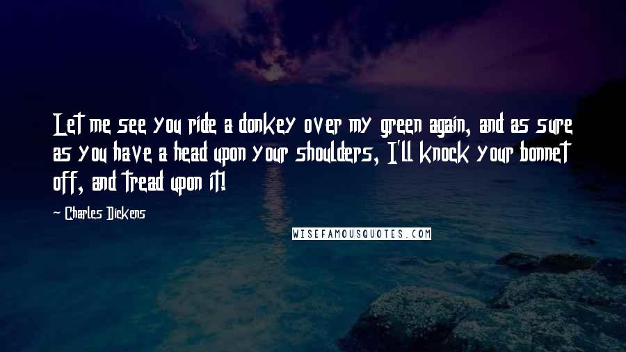 Charles Dickens Quotes: Let me see you ride a donkey over my green again, and as sure as you have a head upon your shoulders, I'll knock your bonnet off, and tread upon it!