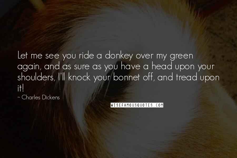 Charles Dickens Quotes: Let me see you ride a donkey over my green again, and as sure as you have a head upon your shoulders, I'll knock your bonnet off, and tread upon it!