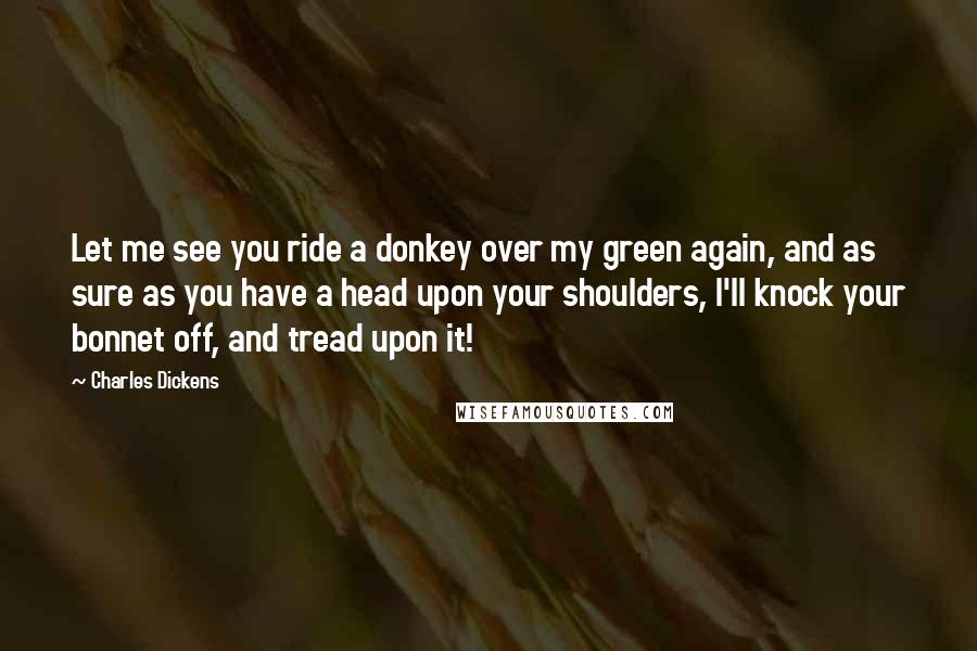 Charles Dickens Quotes: Let me see you ride a donkey over my green again, and as sure as you have a head upon your shoulders, I'll knock your bonnet off, and tread upon it!