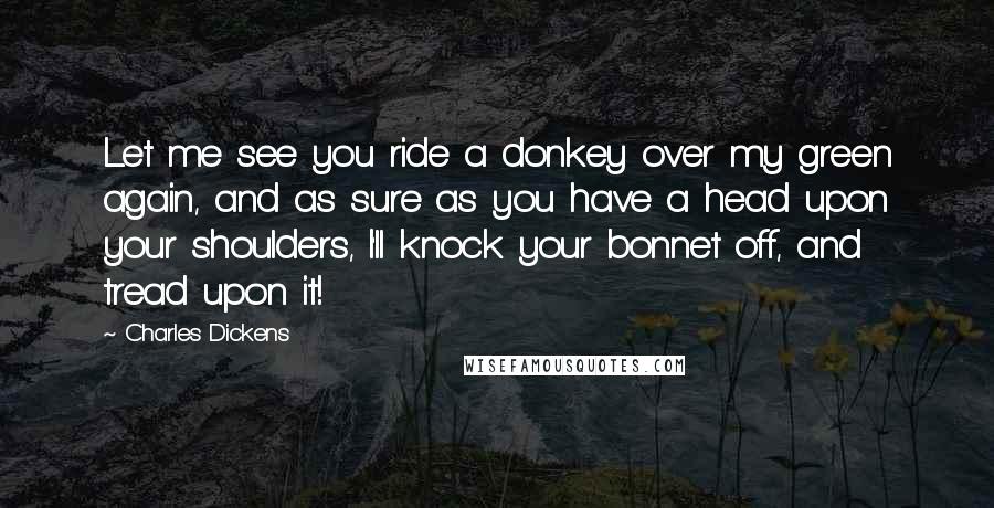 Charles Dickens Quotes: Let me see you ride a donkey over my green again, and as sure as you have a head upon your shoulders, I'll knock your bonnet off, and tread upon it!