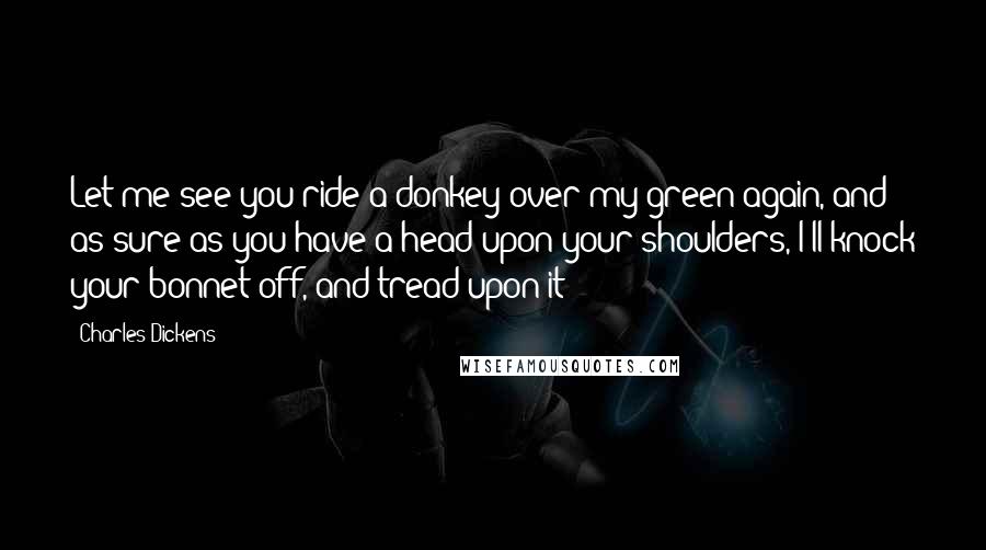 Charles Dickens Quotes: Let me see you ride a donkey over my green again, and as sure as you have a head upon your shoulders, I'll knock your bonnet off, and tread upon it!