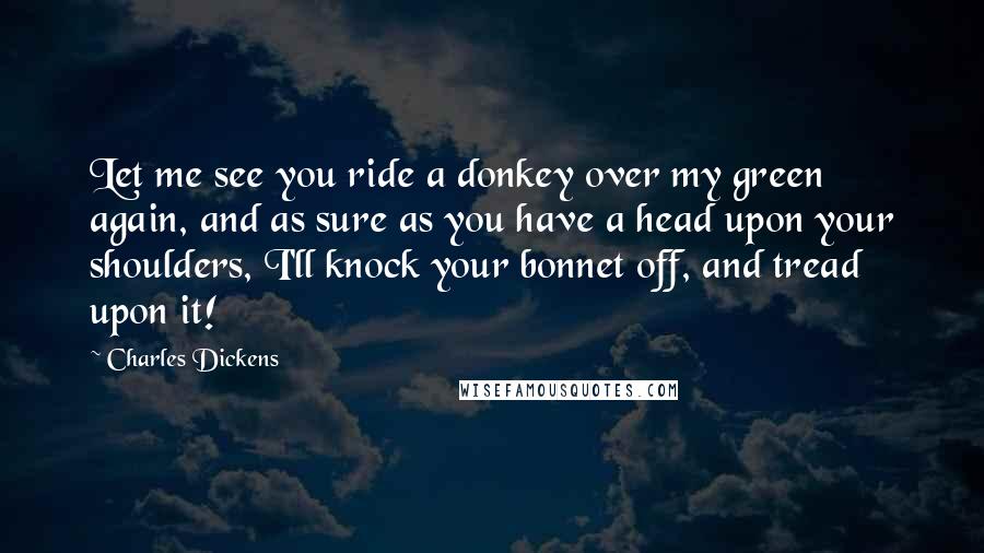 Charles Dickens Quotes: Let me see you ride a donkey over my green again, and as sure as you have a head upon your shoulders, I'll knock your bonnet off, and tread upon it!