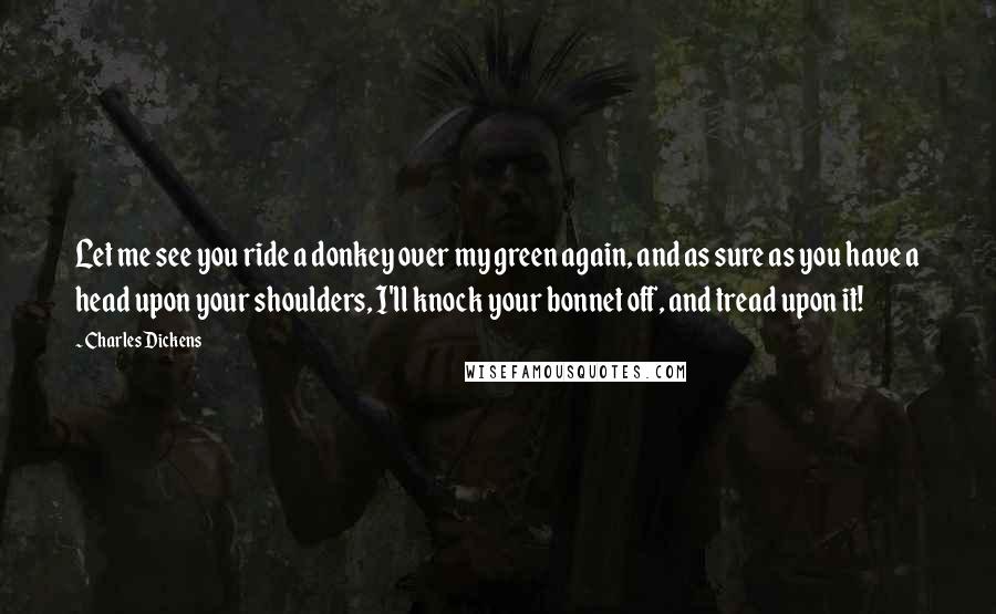 Charles Dickens Quotes: Let me see you ride a donkey over my green again, and as sure as you have a head upon your shoulders, I'll knock your bonnet off, and tread upon it!