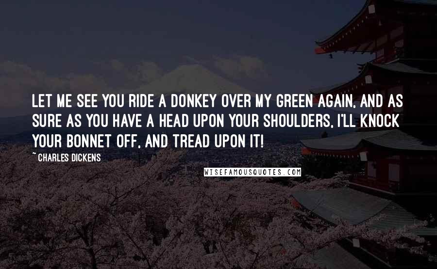 Charles Dickens Quotes: Let me see you ride a donkey over my green again, and as sure as you have a head upon your shoulders, I'll knock your bonnet off, and tread upon it!