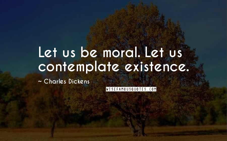 Charles Dickens Quotes: Let us be moral. Let us contemplate existence.