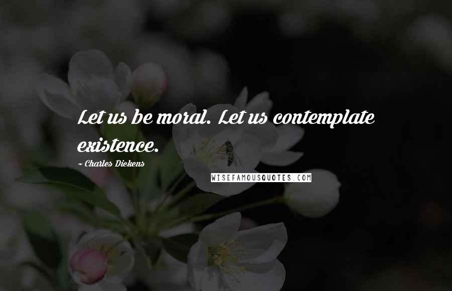 Charles Dickens Quotes: Let us be moral. Let us contemplate existence.