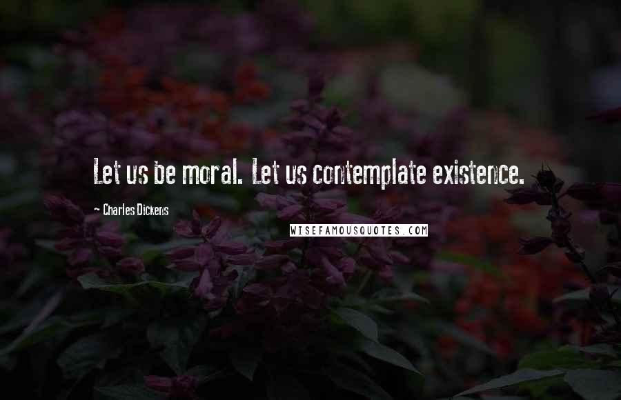Charles Dickens Quotes: Let us be moral. Let us contemplate existence.