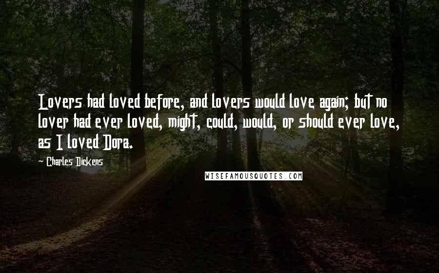 Charles Dickens Quotes: Lovers had loved before, and lovers would love again; but no lover had ever loved, might, could, would, or should ever love, as I loved Dora.