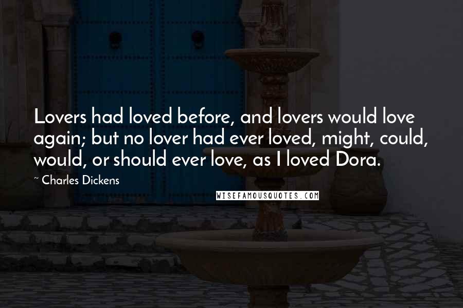 Charles Dickens Quotes: Lovers had loved before, and lovers would love again; but no lover had ever loved, might, could, would, or should ever love, as I loved Dora.
