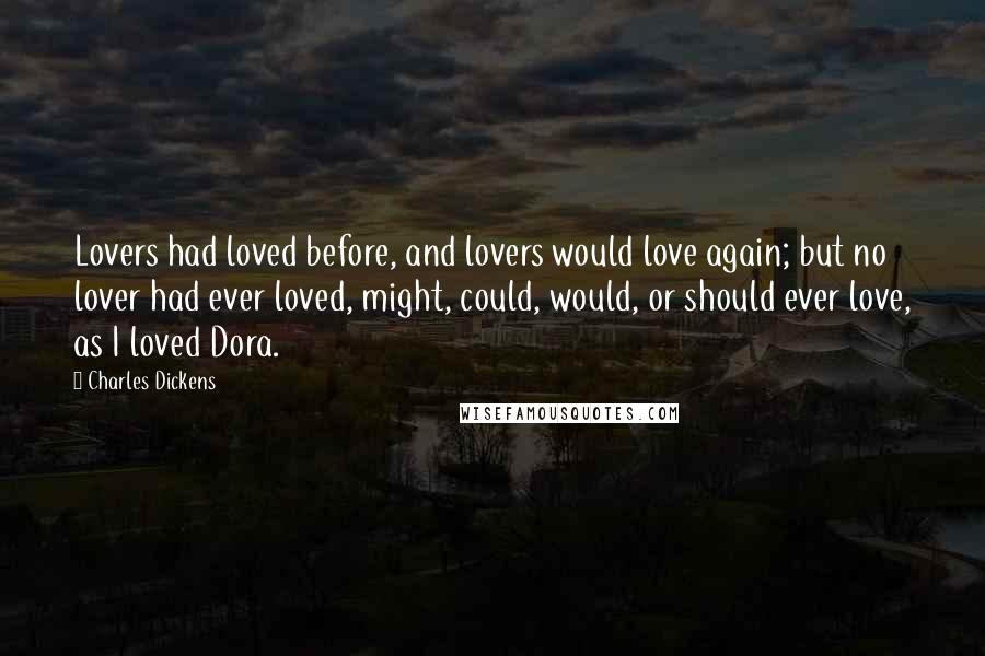 Charles Dickens Quotes: Lovers had loved before, and lovers would love again; but no lover had ever loved, might, could, would, or should ever love, as I loved Dora.