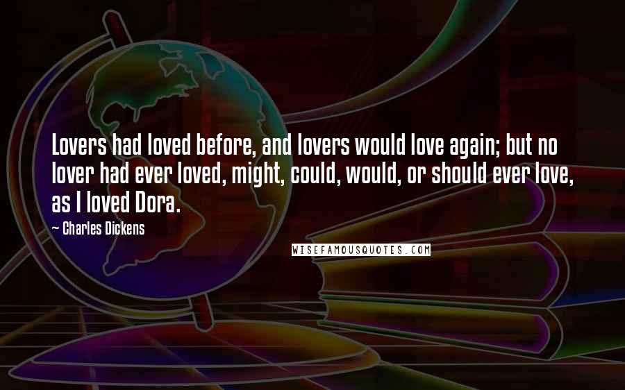 Charles Dickens Quotes: Lovers had loved before, and lovers would love again; but no lover had ever loved, might, could, would, or should ever love, as I loved Dora.