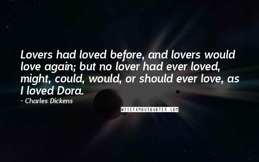 Charles Dickens Quotes: Lovers had loved before, and lovers would love again; but no lover had ever loved, might, could, would, or should ever love, as I loved Dora.