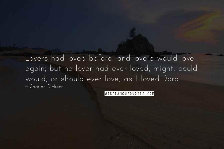 Charles Dickens Quotes: Lovers had loved before, and lovers would love again; but no lover had ever loved, might, could, would, or should ever love, as I loved Dora.