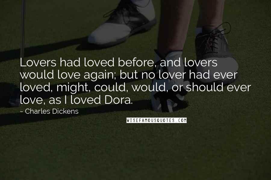 Charles Dickens Quotes: Lovers had loved before, and lovers would love again; but no lover had ever loved, might, could, would, or should ever love, as I loved Dora.