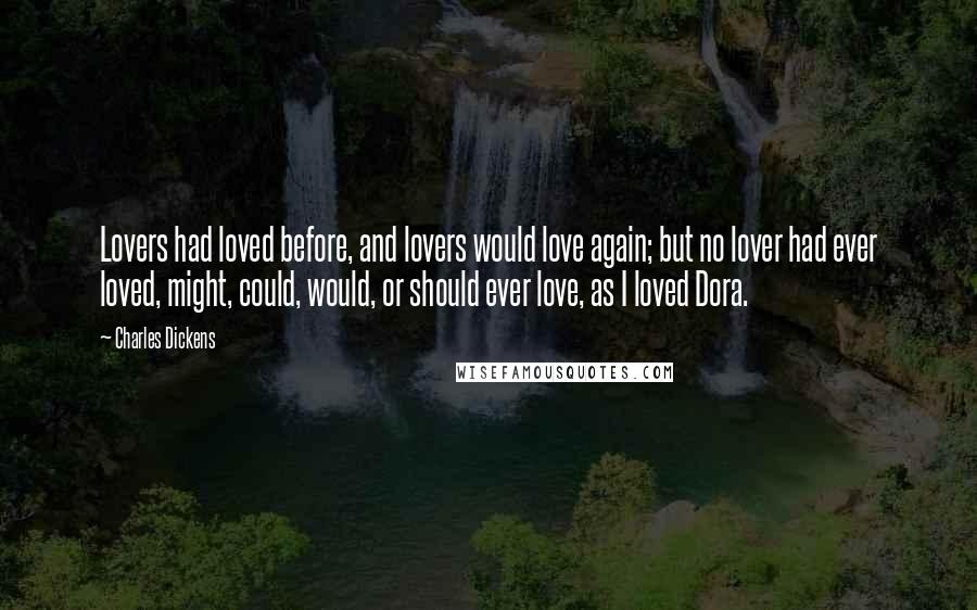 Charles Dickens Quotes: Lovers had loved before, and lovers would love again; but no lover had ever loved, might, could, would, or should ever love, as I loved Dora.