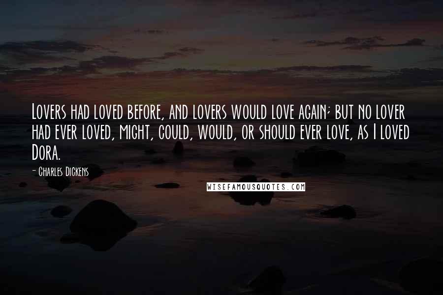Charles Dickens Quotes: Lovers had loved before, and lovers would love again; but no lover had ever loved, might, could, would, or should ever love, as I loved Dora.