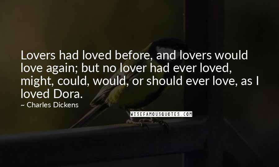 Charles Dickens Quotes: Lovers had loved before, and lovers would love again; but no lover had ever loved, might, could, would, or should ever love, as I loved Dora.
