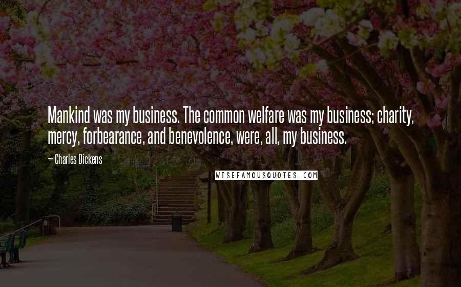 Charles Dickens Quotes: Mankind was my business. The common welfare was my business; charity, mercy, forbearance, and benevolence, were, all, my business.