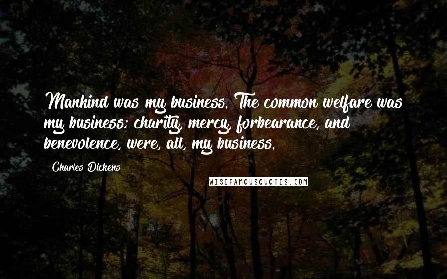 Charles Dickens Quotes: Mankind was my business. The common welfare was my business; charity, mercy, forbearance, and benevolence, were, all, my business.