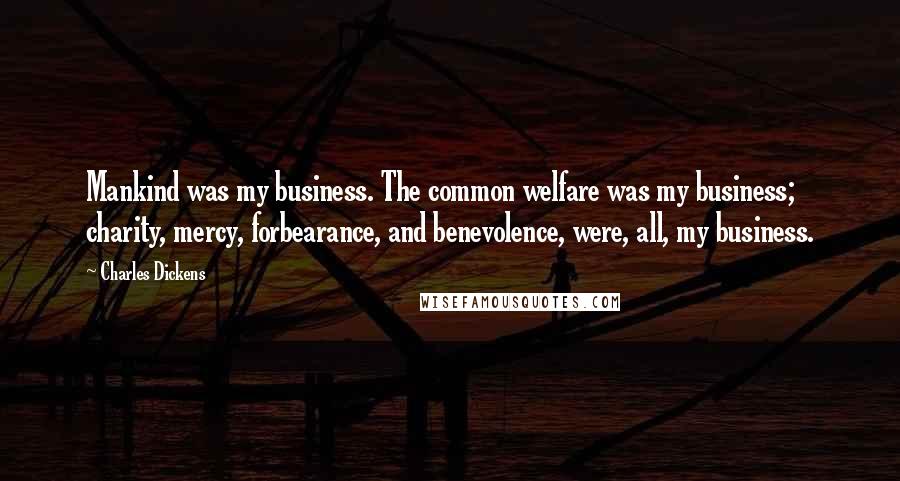 Charles Dickens Quotes: Mankind was my business. The common welfare was my business; charity, mercy, forbearance, and benevolence, were, all, my business.
