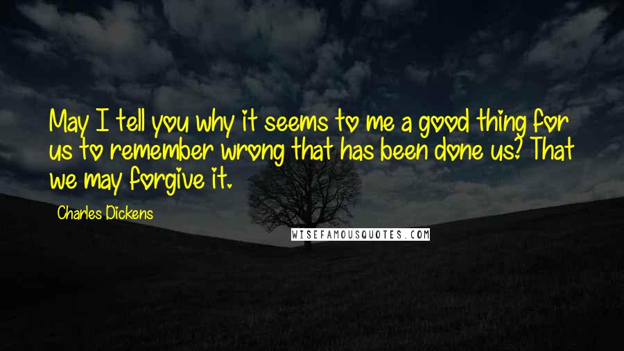 Charles Dickens Quotes: May I tell you why it seems to me a good thing for us to remember wrong that has been done us? That we may forgive it.