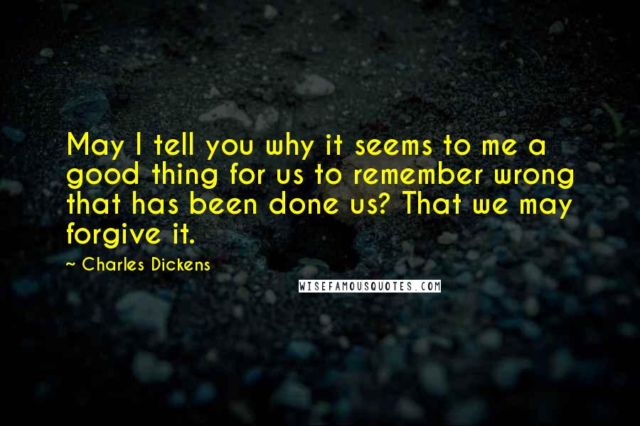 Charles Dickens Quotes: May I tell you why it seems to me a good thing for us to remember wrong that has been done us? That we may forgive it.