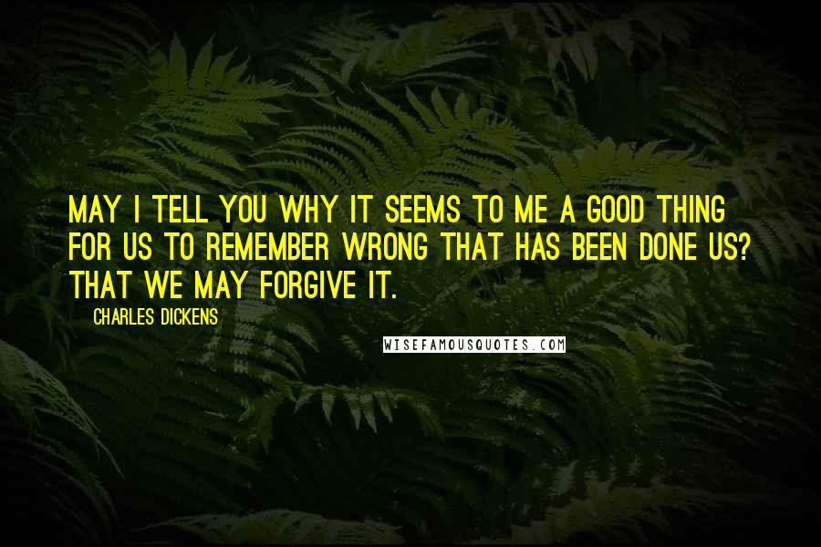 Charles Dickens Quotes: May I tell you why it seems to me a good thing for us to remember wrong that has been done us? That we may forgive it.