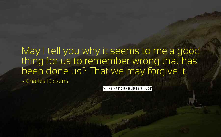 Charles Dickens Quotes: May I tell you why it seems to me a good thing for us to remember wrong that has been done us? That we may forgive it.