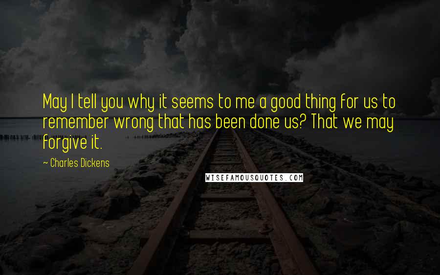 Charles Dickens Quotes: May I tell you why it seems to me a good thing for us to remember wrong that has been done us? That we may forgive it.