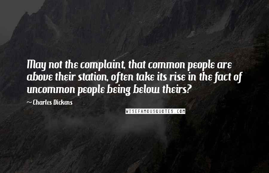 Charles Dickens Quotes: May not the complaint, that common people are above their station, often take its rise in the fact of uncommon people being below theirs?