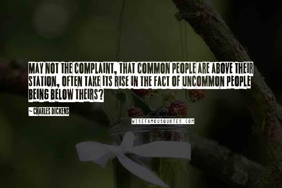 Charles Dickens Quotes: May not the complaint, that common people are above their station, often take its rise in the fact of uncommon people being below theirs?