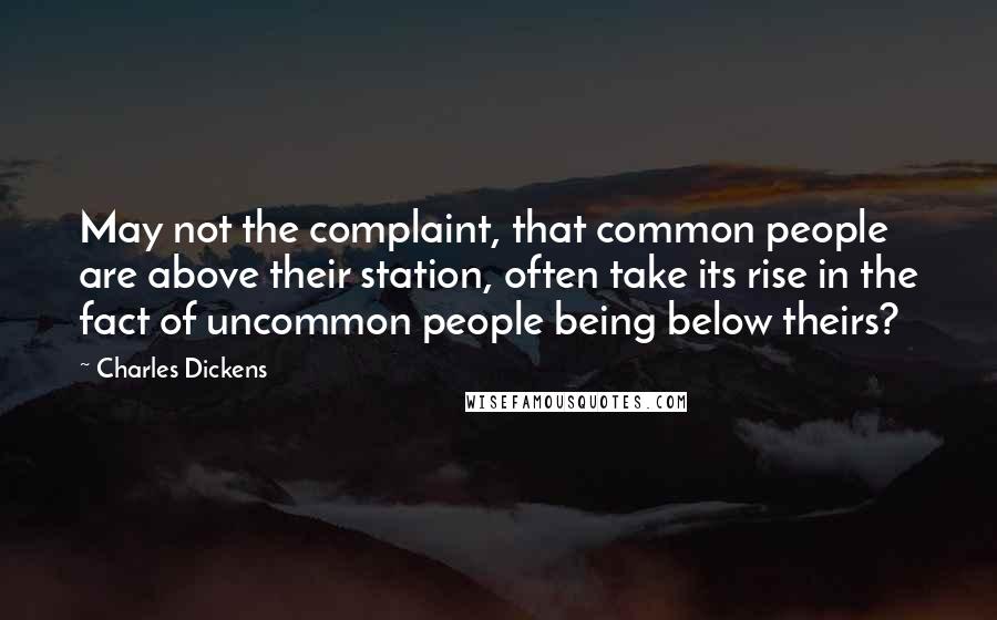 Charles Dickens Quotes: May not the complaint, that common people are above their station, often take its rise in the fact of uncommon people being below theirs?