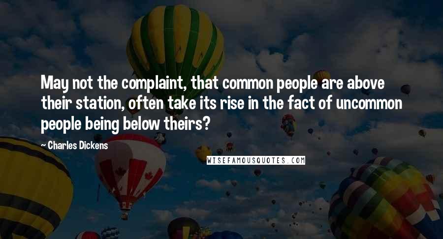 Charles Dickens Quotes: May not the complaint, that common people are above their station, often take its rise in the fact of uncommon people being below theirs?