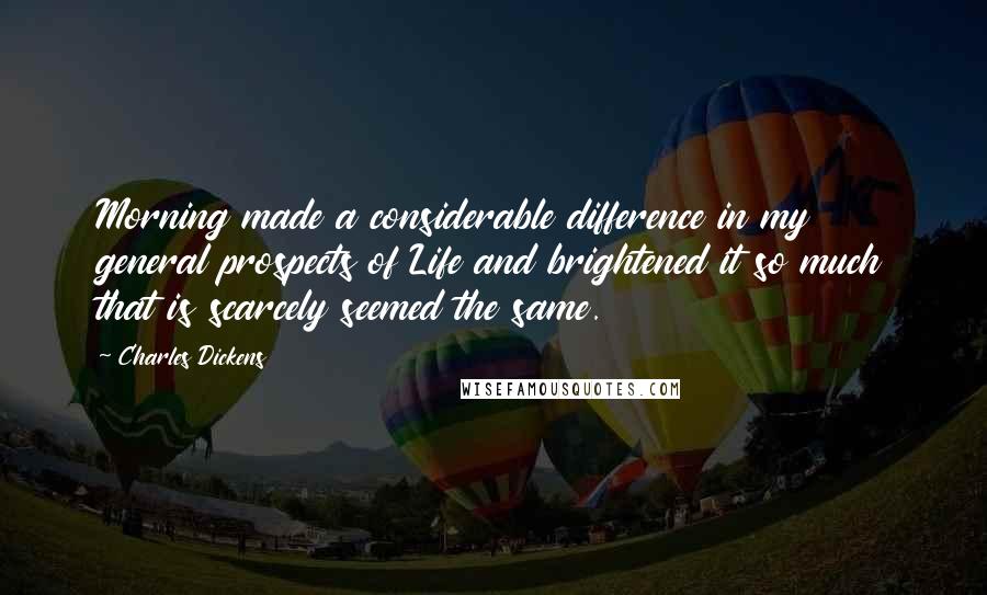 Charles Dickens Quotes: Morning made a considerable difference in my general prospects of Life and brightened it so much that is scarcely seemed the same.