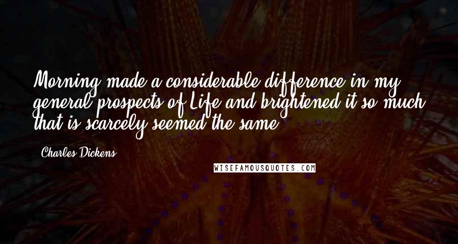 Charles Dickens Quotes: Morning made a considerable difference in my general prospects of Life and brightened it so much that is scarcely seemed the same.