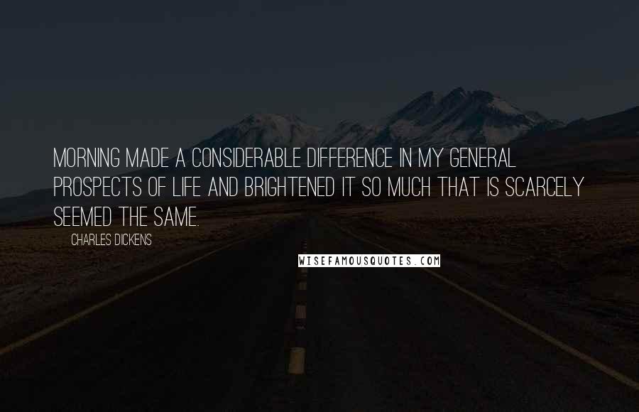 Charles Dickens Quotes: Morning made a considerable difference in my general prospects of Life and brightened it so much that is scarcely seemed the same.