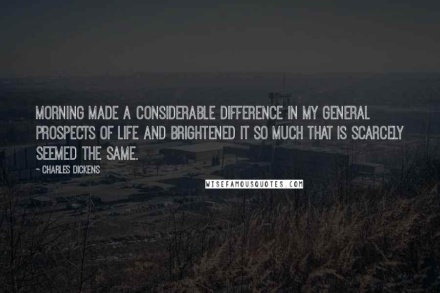 Charles Dickens Quotes: Morning made a considerable difference in my general prospects of Life and brightened it so much that is scarcely seemed the same.