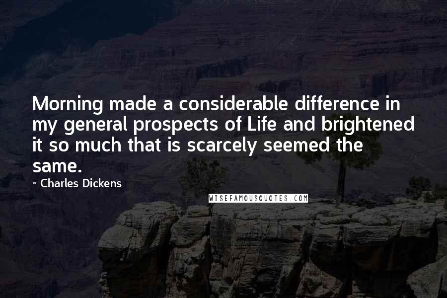 Charles Dickens Quotes: Morning made a considerable difference in my general prospects of Life and brightened it so much that is scarcely seemed the same.