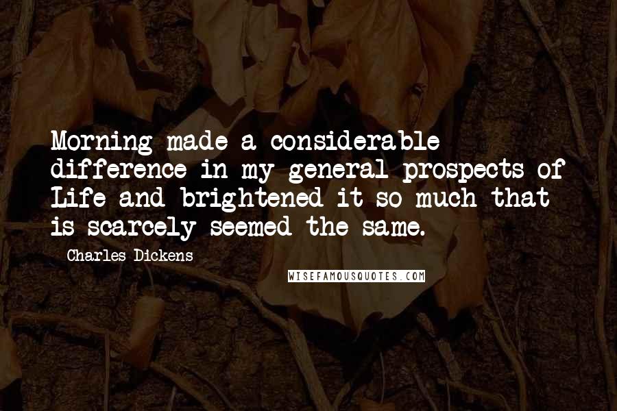 Charles Dickens Quotes: Morning made a considerable difference in my general prospects of Life and brightened it so much that is scarcely seemed the same.
