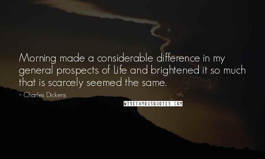 Charles Dickens Quotes: Morning made a considerable difference in my general prospects of Life and brightened it so much that is scarcely seemed the same.