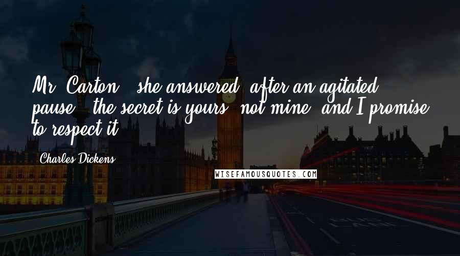 Charles Dickens Quotes: Mr. Carton," she answered, after an agitated pause, "the secret is yours, not mine, and I promise to respect it.