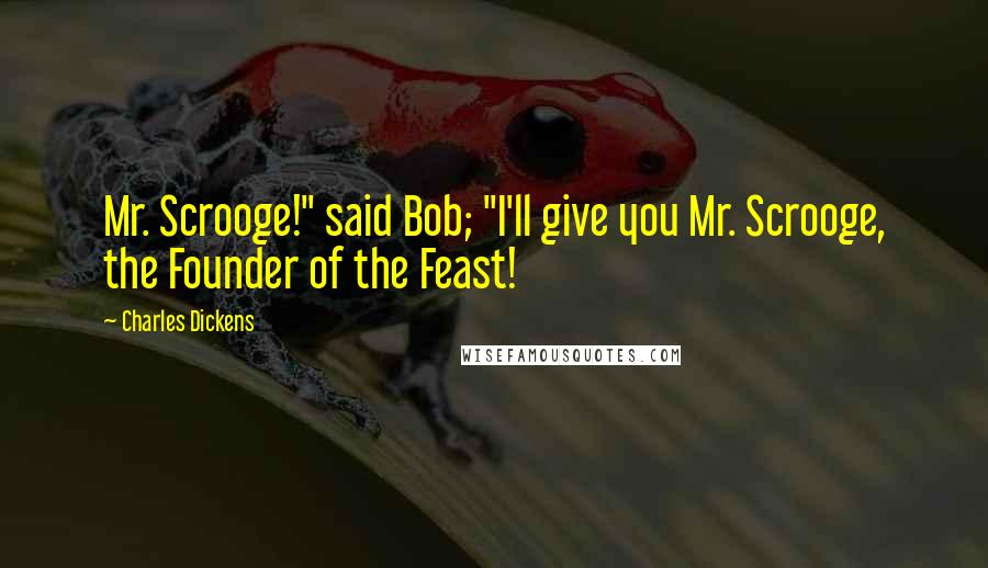 Charles Dickens Quotes: Mr. Scrooge!" said Bob; "I'll give you Mr. Scrooge, the Founder of the Feast!