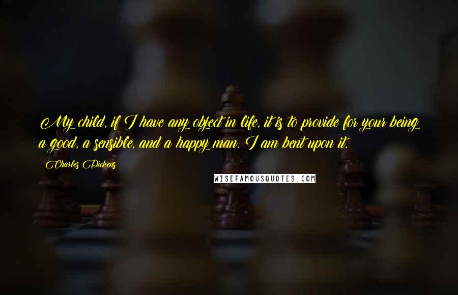 Charles Dickens Quotes: My child, if I have any object in life, it is to provide for your being a good, a sensible, and a happy man. I am bent upon it.