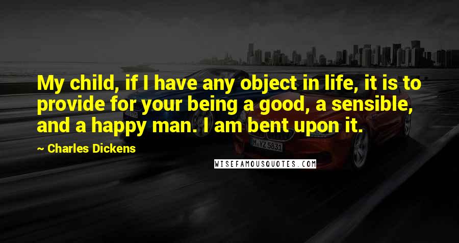 Charles Dickens Quotes: My child, if I have any object in life, it is to provide for your being a good, a sensible, and a happy man. I am bent upon it.