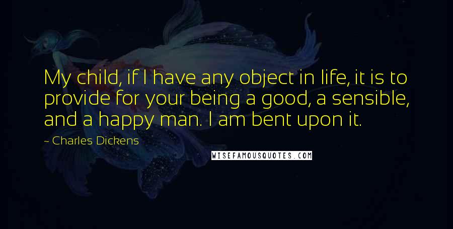 Charles Dickens Quotes: My child, if I have any object in life, it is to provide for your being a good, a sensible, and a happy man. I am bent upon it.