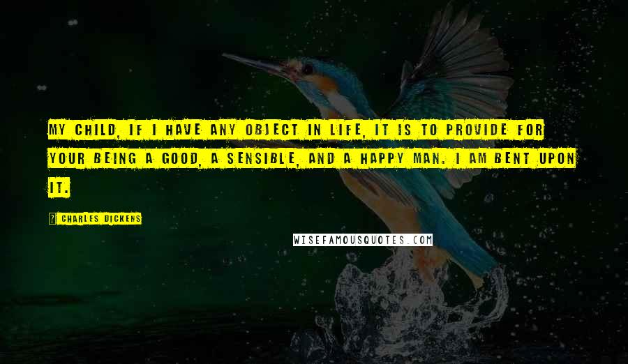 Charles Dickens Quotes: My child, if I have any object in life, it is to provide for your being a good, a sensible, and a happy man. I am bent upon it.